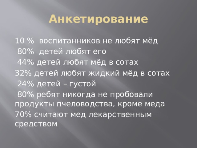 Анкетирование 10 %  воспитанников не любят мёд  80%  детей любят его   44% детей любят мёд в сотах 32% детей любят жидкий мёд в сотах  24% детей – густой  80% ребят никогда не пробовали продукты пчеловодства, кроме меда 70% считают мед лекарственным средством 