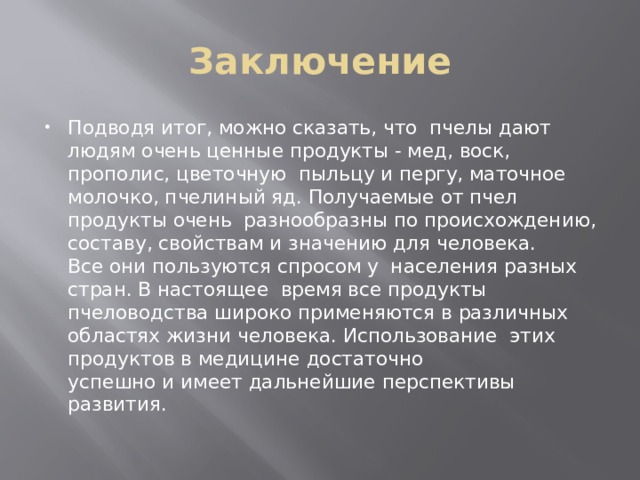 Заключение Подводя итог, можно сказать, что  пчелы дают людям очень ценные продукты - мед, воск, прополис, цветочную  пыльцу и пергу, маточное молочко, пчелиный яд. Получаемые от пчел продукты очень  разнообразны по происхождению, составу, свойствам и значению для человека. Все они пользуются спросом у  населения разных стран. В настоящее  время все продукты пчеловодства широко применяются в различных  областях жизни человека. Использование  этих продуктов в медицине достаточно успешно и имеет дальнейшие перспективы  развития. 