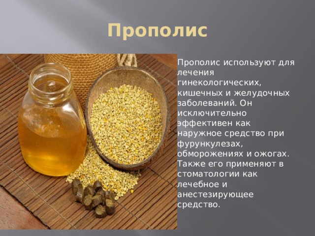 Прополис Прополис используют для лечения гинекологических, кишечных и желудочных заболеваний. Он исключительно эффективен как наружное средство при фурункулезах, обморожениях и ожогах. Также его применяют в стоматологии как лечебное и анестезирующее средство. 