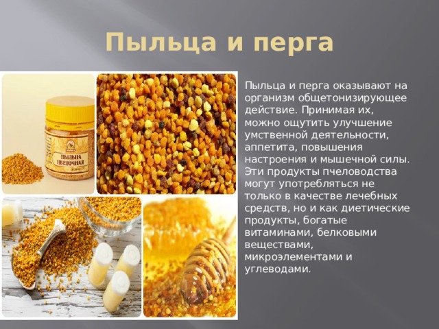 Пыльца и перга Пыльца и перга оказывают на организм общетонизирующее действие. Принимая их, можно ощутить улучшение умственной деятельности, аппетита, повышения настроения и мышечной силы. Эти продукты пчеловодства могут употребляться не только в качестве лечебных средств, но и как диетические продукты, богатые витаминами, белковыми веществами, микроэлементами и углеводами. 