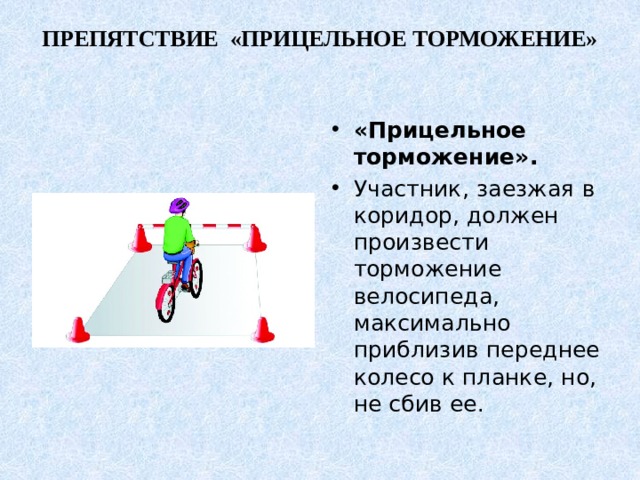 ПРЕПЯТСТВИЕ «ПРИЦЕЛЬНОЕ ТОРМОЖЕНИЕ»   «Прицельное торможение». Участник, заезжая в коридор, должен произвести торможение велосипеда, максимально приблизив переднее колесо к планке, но, не сбив ее. 
