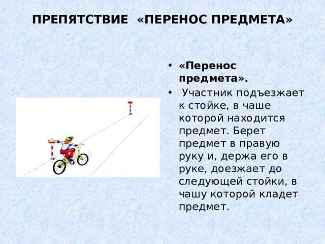 ПРЕПЯТСТВИЕ «ПЕРЕНОС ПРЕДМЕТА»   «Перенос предмета».   Участник подъезжает к стойке, в чаше которой находится предмет. Берет предмет в правую руку и, держа его в руке, доезжает до следующей стойки, в чашу которой кладет предмет. 