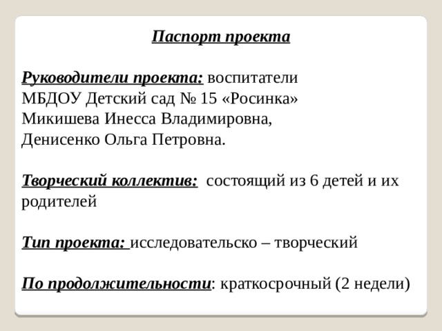Паспорт проекта Руководители проекта: воспитатели МБДОУ Детский сад № 15 «Росинка» Микишева Инесса Владимировна, Денисенко Ольга Петровна. Творческий коллектив: состоящий из 6 детей и их родителей  Тип проекта: исследовательско – творческий  По продолжительности : краткосрочный (2 недели)  