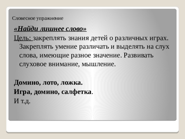 Словесное упражнение «Найди лишнее слово» Цель: закреплять знания детей о различных играх. Закреплять умение различать и выделять на слух слова, имеющие разное значение. Развивать слуховое внимание, мышление. Домино, лото, ложка. Игра, домино, салфетка . И т.д. 
