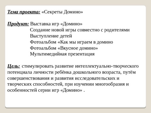 Тема проекта: «Секреты Домино» Продукт: Выставка игр «Домино»  Создание новой игры совместно с родителями  Выступление детей  Фотоальбом «Как мы играем в домино  Фотоальбом «Вкусное домино»  Мультимедийная презентация Цель:   стимулировать развитие интеллектуально-творческого потенциала личности ребёнка дошкольного возраста, путём совершенствования и развития исследовательских и творческих способностей, при изучении многообразия и особенностей серии игр «Домино» .  