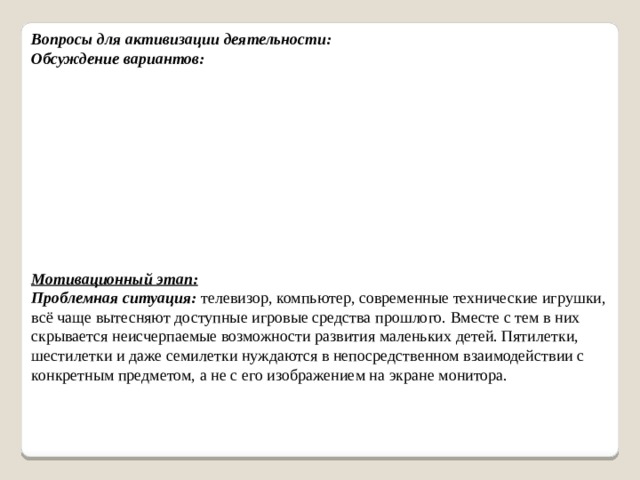 Вопросы для активизации деятельности: Обсуждение вариантов: Мотивационный этап:  Проблемная ситуация: телевизор, компьютер, современные технические игрушки, всё чаще вытесняют доступные игровые средства прошлого. Вместе с тем в них скрывается неисчерпаемые возможности развития маленьких детей. Пятилетки, шестилетки и даже семилетки нуждаются в непосредственном взаимодействии с конкретным предметом, а не с его изображением на экране монитора.   
