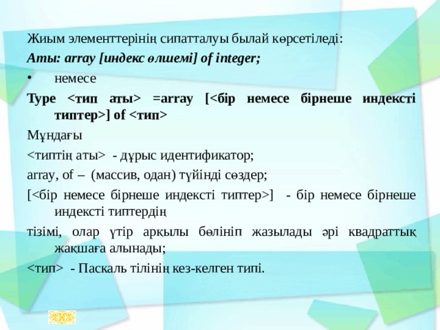 Жиым элементтерінің сипатталуы былай көрсетіледі: Аты:  array [ индекс өлшемі ] of integer; немесе Type  =array [] of  Мұндағы  - дұрыс идентификатор; array , of – (массив, одан) түйінді сөздер ; [] - бір немесе бірнеше индексті типтердің тізімі, олар үтір арқылы бөлініп жазылады әрі квадраттық жақшаға алынады;  - Паскаль тілінің кез-келген типі. 
