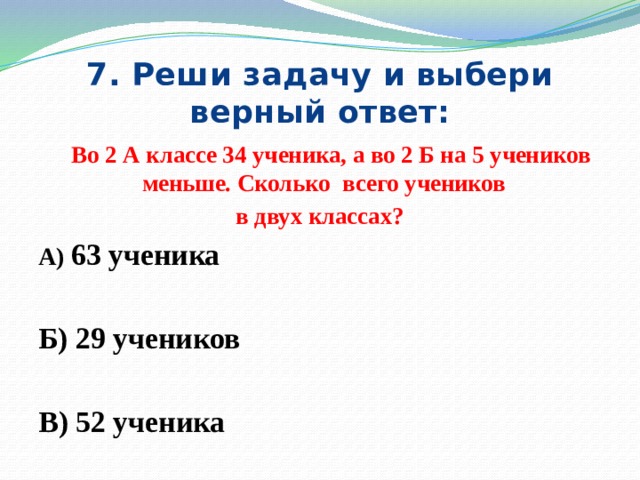 7. Реши задачу и выбери верный ответ:  Во 2 А классе 34 ученика, а во 2 Б на 5 учеников меньше. Сколько всего учеников в двух классах? А) 63 ученика  Б) 29 учеников  В) 52 ученика 