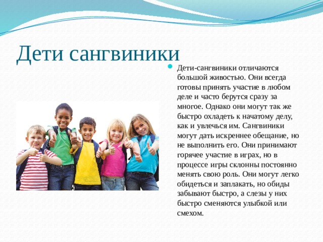 Дети сангвиники Дети-сангвиники отличаются большой живостью. Они всегда готовы принять участие в любом деле и часто берутся сразу за многое. Однако они могут так же быстро охладеть к начатому делу, как и увлечься им. Сангвиники могут дать искреннее обещание, но не выполнить его. Они принимают горячее участие в играх, но в процессе игры склонны постоянно менять свою роль. Они могут легко обидеться и заплакать, но обиды забывают быстро, а слезы у них быстро сменяются улыбкой или смехом. 