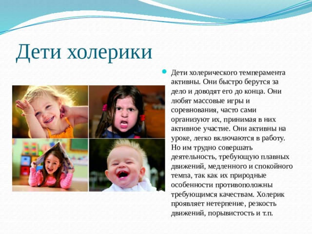 Дети холерики Дети холерического темперамента активны. Они быстро берутся за дело и доводят его до конца. Они любят массовые игры и соревнования, часто сами организуют их, принимая в них активное участие. Они активны на уроке, легко включаются в работу. Но им трудно совершать деятельность, требующую плавных движений, медленного и спокойного темпа, так как их природные особенности противоположны требующимся качествам. Холерик проявляет нетерпение, резкость движений, порывистость и т.п. 