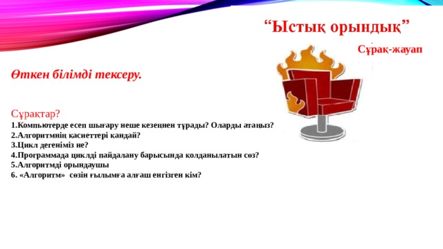 Сұрақ-жауап  Өткен білімді тексеру.  Сұрақтар? 1.Компьютерде есеп шығару неше кезеңнен тұрады? Оларды атаңыз? 2.Алгоритмнің қасиеттері қандай? 3.Цикл дегеніміз не? 4.Программада циклді пайдалану барысында қолданылатын сөз? 5.Алгоритмді орындаушы 6. «Алгоритм» сөзін ғылымға алғаш енгізген кім? 