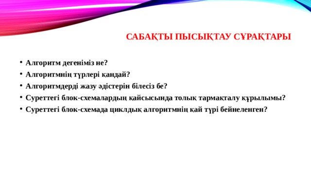 Сабақты пысықтау сұрақтары Алгоритм дегеніміз не? Алгоритмнің түрлері қандай? Алгоритмдерді жазу әдістерін білесіз бе? Суреттегі блок-схемалардың қайсысында толық тармақталу құрылымы? Суреттегі блок-схемада циклдық алгоритмнің қай түрі бейнеленген? 
