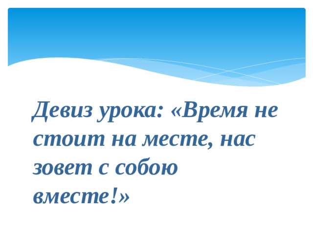 Девиз урока: «Время не стоит на месте, нас зовет с собою вместе!» 