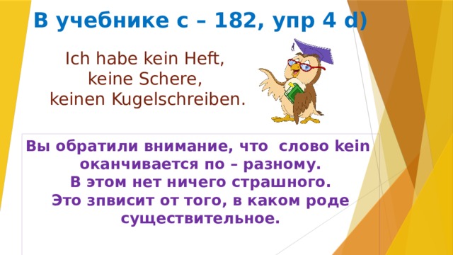 В учебнике с – 182, упр 4 d) Ich habe kein Heft, keine Schere, keinen Kugelschreiben. Вы обратили внимание, что слово kein оканчивается по – разному. В этом нет ничего страшного. Это зпвисит от того, в каком роде существительное.  