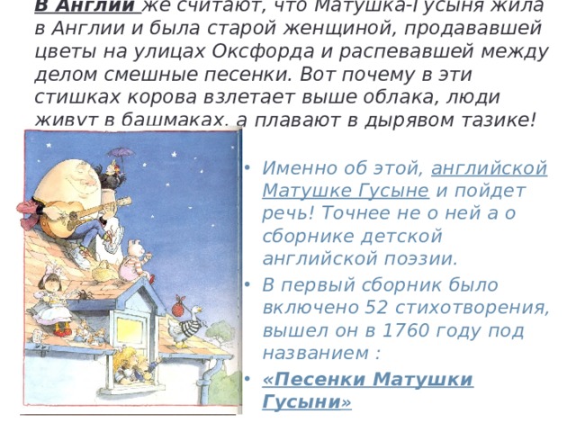            В Англии же считают, что Матушка-Гусыня жила в Англии и была старой женщиной, продававшей цветы на улицах Оксфорда и распевавшей между делом смешные песенки. Вот почему в эти стишках корова взлетает выше облака, люди живут в башмаках, а плавают в дырявом тазике!   Именно об этой, английской Матушке Гусыне и пойдет речь! Точнее не о ней а о сборнике детской английской поэзии. В первый сборник было включено 52 стихотворения, вышел он в 1760 году под названием : «Песенки Матушки Гусыни » 