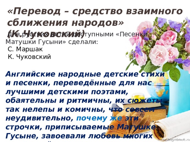«Перевод – средство взаимного сближения народов» (К.Чуковский)  Для русских детей доступными «Песенки Матушки Гусыни» сделали:  С. Маршак  К. Чуковский  Английские народные детские стихи и песенки, переведённые для нас лучшими детскими поэтами, обаятельны и ритмичны, их сюжеты так нелепы и комичны, что совсем неудивительно, почему же эти строчки, приписываемые Матушке Гусыне, завоевали любовь многих поколений русскоязычных читателей. →  