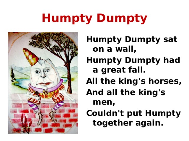 Humpty  Dumpty Humpty Dumpty sat on a wall, Humpty Dumpty had a great fall. All the king's horses, And all the king's men, Couldn't put Humpty together again. 