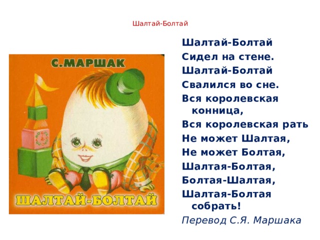  Шалтай-Болтай   Шалтай-Болтай Сидел на стене. Шалтай-Болтай Свалился во сне. Вся королевская конница, Вся королевская рать Не может Шалтая, Не может Болтая, Шалтая-Болтая, Болтая-Шалтая, Шалтая-Болтая собрать! Перевод С.Я. Маршака 