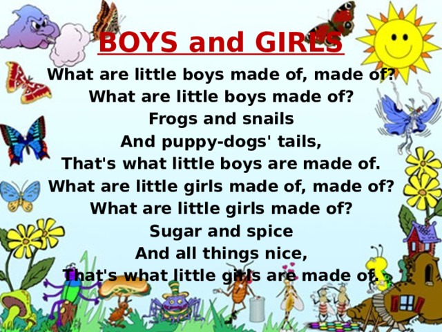 BOYS and GIRLS What are little boys made of, made of? What are little boys made of? Frogs and snails And puppy-dogs' tails, That's what little boys are made of. What are little girls made of, made of? What are little girls made of? Sugar and spice And all things nice, That's what little girls are made of. 