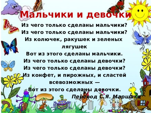Мальчики и девочки Из чего только сделаны мальчики? Из чего только сделаны мальчики? Из колючек, ракушек и зеленых лягушек Вот из этого сделаны мальчики. Из чего только сделаны девочки? Из чего только сделаны девочки? Из конфет, и пирожных, и сластей всевозможных — Вот из этого сделаны девочки. Перевод С.Я. Маршака 