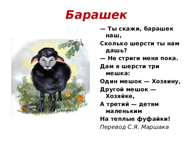 Барашек — Ты скажи, барашек наш, Сколько шерсти ты нам дашь? — Не стриги меня пока. Дам я шерсти три мешка: Один мешок — Хозяину, Другой мешок — Хозяйке, А третий — детям маленьким На теплые фуфайки! Перевод С.Я. Маршака 