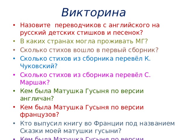 Викторина Назовите переводчиков с английского на русский детских стишков и песенок?   В каких странах могла проживать МГ? Сколько стихов вошло в первый сборник? Сколько стихов из сборника перевёл К. Чуковский?     Сколько стихов из сборника перевёл С. Маршак? Кем была Матушка Гусыня по версии англичан? Кем была Матушка Гусыня по версии французов? Кто выпусил книгу во Франции под названием Сказки моей матушки гусыни? Кем была Матушка Гусыня по версии американцев? Кто такой Шалтай- Болтай? Как вы думаете какой смыл был вложен в эту песенку? 