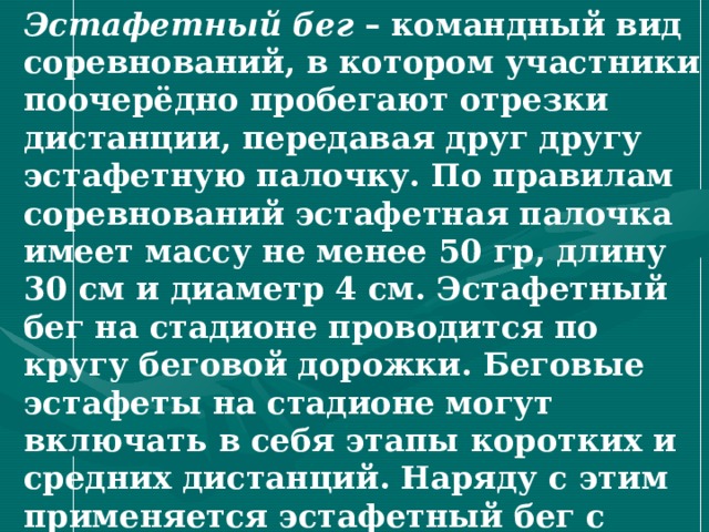Эстафетный бег – командный вид соревнований, в котором участники поочерёдно пробегают отрезки дистанции, передавая друг другу эстафетную палочку. По правилам соревнований эстафетная палочка имеет массу не менее 50 гр, длину 30 см и диаметр 4 см. Эстафетный бег на стадионе проводится по кругу беговой дорожки. Беговые эстафеты на стадионе могут включать в себя этапы коротких и средних дистанций. Наряду с этим применяется эстафетный бег с этапами различной длины. Эстафетный бег проводится по отдельным и общим дорожкам. 