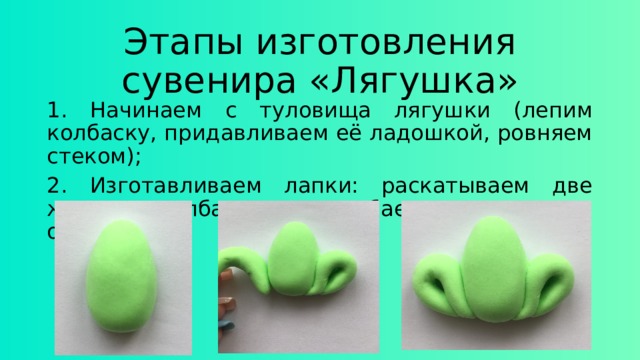 Этапы изготовления сувенира «Лягушка» 1. Начинаем с туловища лягушки (лепим колбаску, придавливаем её ладошкой, ровняем стеком); 2. Изготавливаем лапки: раскатываем две жирные колбаски и загибаем их согласно образцу; 