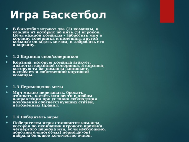 Игра Баскетбол   В баскетбол играют две (2) команды, в каждой из которых по пять (5) игроков. Цель каждой команды - забросить мяч в корзину соперника и помешать другой команде овладеть мячом, и забросить его в корзину.  1.2 Корзина: своя/соперников Корзина, которую команда атакует, является корзиной соперника, а корзина, которую та же команда защищает, называется собственной корзиной команды.  1.3 Перемещение мяча Мяч можно передавать, бросать, отбивать, катить или вести в любом направлении при условии соблюдения положений соответствующих статей, изложенных Правил.  1.4 Победитель игры Победителем игры становится команда, которая по окончании игрового времени четвертого периода или, если необходимо, дополнительного(-ых) периода(-ов) набрала большее количество очков. 