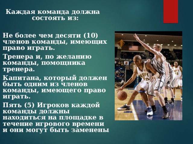 Каждая команда должна состоять из:  Не более чем десяти (10) членов команды, имеющих право играть. Тренера и, по желанию команды, помощника тренера. Капитана, который должен быть одним из членов команды, имеющего право играть. Пять (5) Игроков каждой команды должны находиться на площадке в течение игрового времени и они могут быть заменены 