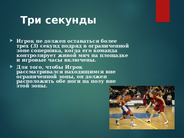 Три секунды   Игрок не должен оставаться более трех (3) секунд подряд в ограниченной зоне соперника, когда его команда контролирует живой мяч на площадке и игровые часы включены. Для того, чтобы Игрок рассматривался находящимся вне ограниченной зоны, он должен расположить обе ноги на полу вне этой зоны. 