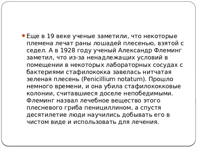 Еще в 19 веке ученые заметили, что некоторые племена лечат раны лошадей плесенью, взятой с седел. А в 1928 году ученый Александр Флеминг заметил, что из-за ненадлежащих условий в помещении в некоторых лабораторных сосудах с бактериями стафилококка завелась нитчатая зеленая плесень (Penicillium notatum). Прошло немного времени, и она убила стафилококковые колонии, считавшиеся доселе непобедимыми. Флеминг назвал лечебное вещество этого плесневого гриба пенициллином, а спустя десятилетие люди научились добывать его в чистом виде и использовать для лечения. 