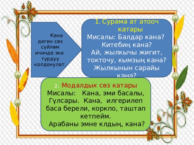 Сурама ат атооч катары Мисалы: Балдар кана? Китебиң кана? Ай, жылкычы жигит, токточу, кымзың кана? Жылкынын сарайы кана?  Кана деген сөз сүйлөм ичинде эки түрдүү колдонулат. 2 . Модалды к сөз катары Мисалы: Кана, эми басалы, Гүлсары. Кана, илгерилеп баса берели, коркпо, таштап кетпейм.  Арабаны эмне клдың, кана? 