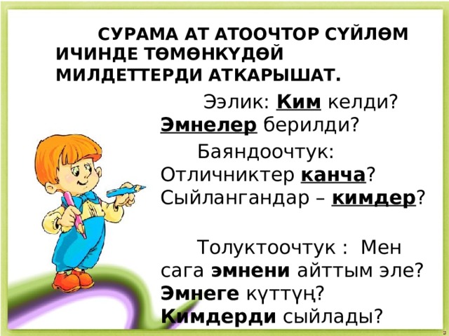  СУРАМА АТ АТООЧТОР СҮЙЛӨМ ИЧИНДЕ ТӨМӨНКҮДӨЙ МИЛДЕТТЕРДИ АТКАРЫШАТ .  Ээлик: Ким келди? Эмнелер берилди?  Баяндоочтук: Отличниктер канча ? Сыйлангандар – кимдер ?  Толуктоочтук : Мен сага эмнени айттым эле? Эмнеге күттүң? Кимдерди сыйлады? 