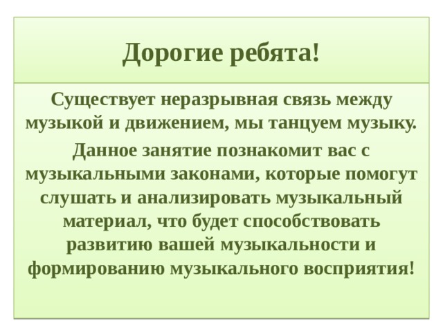 Дорогие ребята! Существует неразрывная связь между музыкой и движением, мы танцуем музыку. Данное занятие познакомит вас с музыкальными законами, которые помогут слушать и анализировать музыкальный материал, что будет способствовать развитию вашей музыкальности и формированию музыкального восприятия!  
