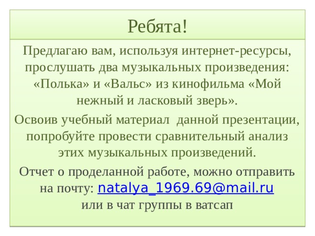 Ребята! Предлагаю вам, используя интернет-ресурсы, прослушать два музыкальных произведения: «Полька» и «Вальс» из кинофильма «Мой нежный и ласковый зверь». Освоив учебный материал данной презентации, попробуйте провести сравнительный анализ этих музыкальных произведений. Отчет о проделанной работе, можно отправить на почту:  natalya_1969.69@mail.ru  или в чат группы в ватсап 