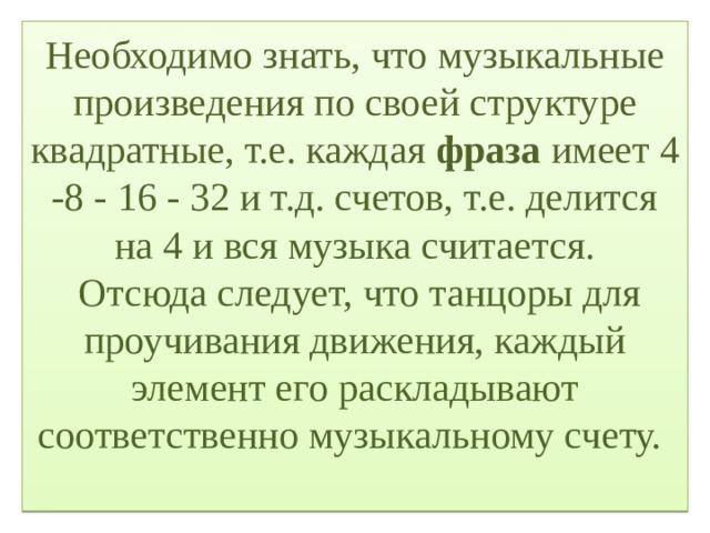 Необходимо знать, что музыкальные произведения по своей структуре квадратные, т.е. каждая фраза имеет 4 -8 - 16 - 32 и т.д. счетов, т.е. делится на 4 и вся музыка считается.  Отсюда следует, что танцоры для проучивания движения, каждый элемент его раскладывают соответственно музыкальному счету.   