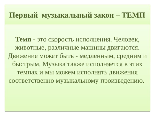 Первый музыкальный закон – ТЕМП  Темп - это скорость исполнения. Человек, животные, различные машины двигаются. Движение может быть - медленным, средним и быстрым. Музыка также исполняется в этих темпах и мы можем исполнять движения соответственно музыкальному произведению.   