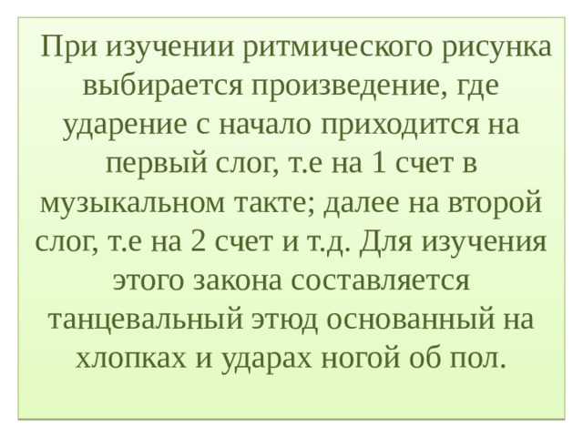  При изучении ритмического рисунка выбирается произведение, где ударение с начало приходится на первый слог, т.е на 1 счет в музыкальном такте; далее на второй слог, т.е на 2 счет и т.д. Для изучения этого закона составляется танцевальный этюд основанный на хлопках и ударах ногой об пол.   