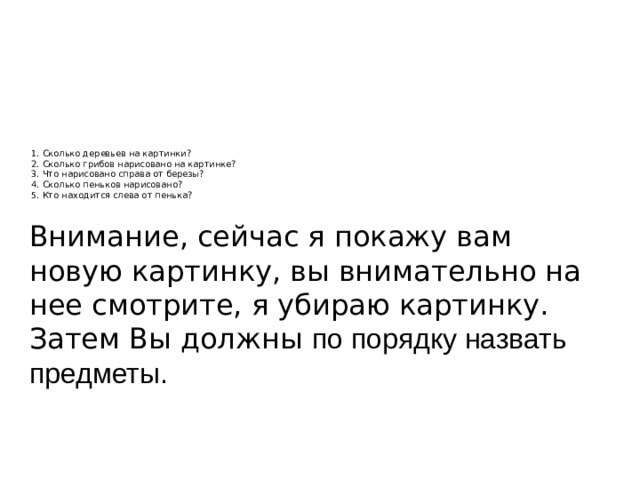 1. Сколько деревьев на картинки?  2. Сколько грибов нарисовано на картинке?  3. Что нарисовано справа от березы?  4. Сколько пеньков нарисовано?  5. Кто находится слева от пенька?    Внимание, сейчас я покажу вам новую картинку, вы внимательно на нее смотрите, я убираю картинку. Затем Вы должны по порядку назвать предметы. 