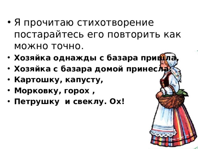 Я прочитаю стихотворение постарайтесь его повторить как можно точно. Хозяйка однажды с базара пришла, Хозяйка с базара домой принесла: Картошку, капусту, Морковку, горох , Петрушку и свеклу. Ох! 
