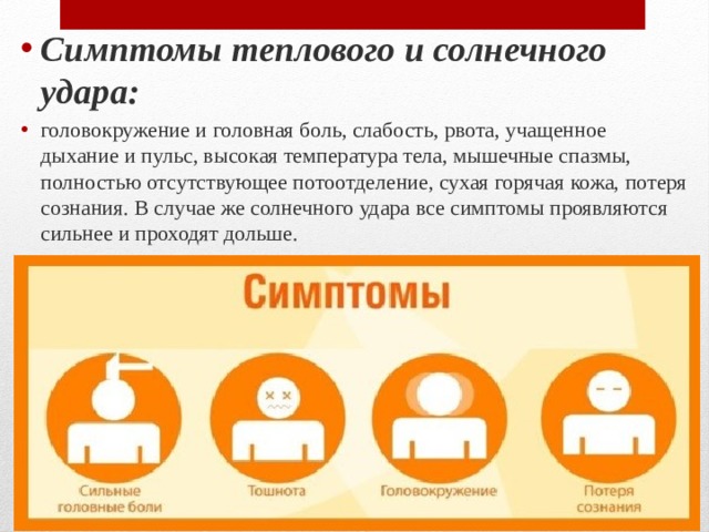 Симптомы теплового и солнечного удара: головокружение и головная боль, слабость, рвота, учащенное дыхание и пульс, высокая температура тела, мышечные спазмы, полностью отсутствующее потоотделение, сухая горячая кожа, потеря сознания. В случае же солнечного удара все симптомы проявляются сильнее и проходят дольше. 