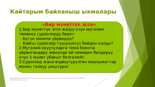 Кайтарым байланыш ыкмалары «Бир мүнөттүк эссе» 1.Бир мүнөттүк эссе жазуу үчүн мугалим төмөнкү суроолорду берет:  - Бүгүн эмнени үйрөндүң? - Кайсы суроолор түшүнүксүз бойдон калды? 2.Мугалим окуучуларга тема боюнча үйрөнгөндөрү жөнүндө ой-пикирин билдирүү үчүн 1 мүнөт убакыт белгилейт. 3.Суроолор жана өздөштүрүлгөн маалыматтар менен талкуу уюштурат Раимбекова Чынара Зикириллаевна –Ош билим берүү институтунун кыргыз тили жана адабияты кабинетинин башчысы 