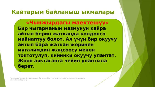 Кайтарым байланыш ыкмалары «Чынжырдагы маектешүү» Бир чыгарманын мазмунун кайра айтып берип жатканда колдонсо майнаптуу болот. Ал үчүн бир окуучу айтып бара жаткан жеринен мугалимдин жаӊсоосу менен токтотулуп, кийинки окуучу улантат. Жооп аяктаганга чейин улантыла берет.  Раимбекова Чынара Зикириллаевна –Ош билим берүү институтунун кыргыз тили жана адабияты кабинетинин башчысы 