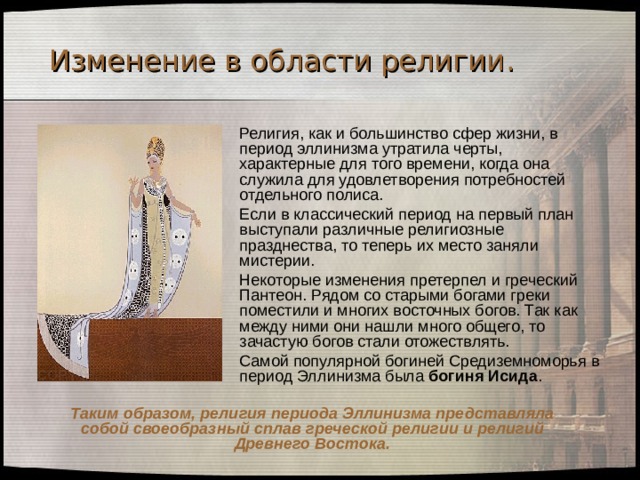 Изменение в области религии .  Религия, как и большинство сфер жизни, в период эллинизма утратила черты, характерные для того времени, когда она служила для удовлетворения потребностей отдельного полиса.  Если в классический период на первый план выступали различные религиозные празднества, то теперь их место заняли мистерии.  Некоторые изменения претерпел и греческий Пантеон. Рядом со старыми богами греки поместили и многих восточных богов. Так как между ними они нашли много общего, то зачастую богов стали отожествлять.  Самой популярной богиней Средиземноморья в период Эллинизма была богиня Исида . Таким образом, религия периода Эллинизма представляла собой своеобразный сплав греческой религии и религий Древнего Востока. 