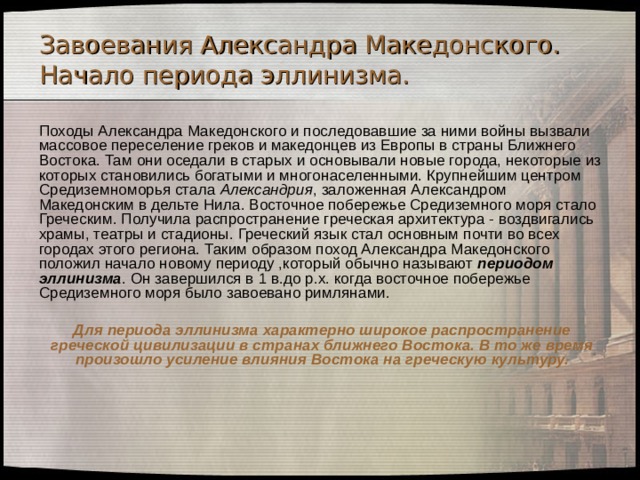 Завоевания Александра Македонского. Начало периода эллинизма.  Походы Александра Македонского и последовавшие за ними войны вызвали массовое переселение греков и македонцев из Европы в страны Ближнего Востока. Там они оседали в старых и основывали новые города, некоторые из которых становились богатыми и многонаселенными. Крупнейшим центром Средиземноморья стала Александрия , заложенная Александром Македонским в дельте Нила. Восточное побережье Средиземного моря стало Греческим. Получила распространение греческая архитектура - воздвигались храмы, театры и стадионы. Греческий язык стал основным почти во всех городах этого региона. Таким образом поход Александра Македонского положил начало новому периоду ,который обычно называют периодом эллинизма . Он завершился в 1 в.до р.х. когда восточное побережье Средиземного моря было завоевано римлянами.  Для периода эллинизма характерно широкое распространение греческой цивилизации в странах ближнего Востока. В то же время произошло усиление влияния Востока на греческую культуру. 