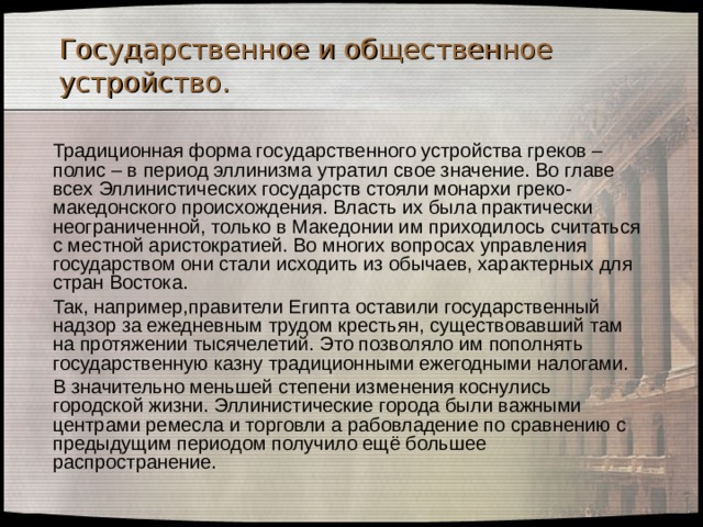 Государственное и общественное устройство.  Традиционная форма государственного устройства греков – полис – в период эллинизма утратил свое значение. Во главе всех Эллинистических государств стояли монархи греко-македонского происхождения. Власть их была практически неограниченной, только в Македонии им приходилось считаться с местной аристократией. Во многих вопросах управления государством они стали исходить из обычаев, характерных для стран Востока.  Так, например,правители Египта оставили государственный надзор за ежедневным трудом крестьян, существовавший там на протяжении тысячелетий. Это позволяло им пополнять государственную казну традиционными ежегодными налогами.  В значительно меньшей степени изменения коснулись городской жизни. Эллинистические города были важными центрами ремесла и торговли а рабовладение по сравнению с предыдущим периодом получило ещё большее распространение. 