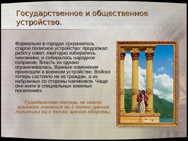 Государственное и общественное устройство.  Формально в городах сохранилось старое полисное устройство: продолжал работу совет, ежегодно избирались чиновники, и собиралось народное собрание. Власть их однако ограничивалась. Важные изменения произошли в военном устройстве. Войско теперь состояло не из граждан, а из набранных со стороны наемников. Чаще они жили в специальных военных поселениях.    Гражданство теперь не имело никакого значения ни с точки зрения политики ни с точки зрения обороны. 