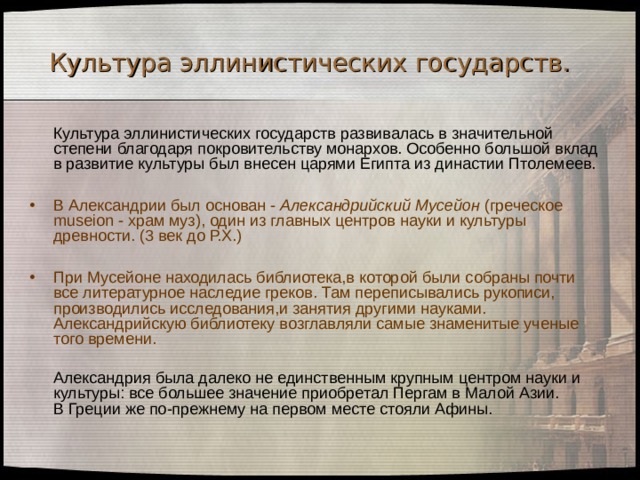 Культура эллинистических государств.   Культура эллинистических государств развивалась в значительной степени благодаря покровительству монархов. Особенно большой вклад в развитие культуры был внесен царями Египта из династии Птолемеев. В Александрии был основан - Александрийский Мусейон (греческое museion - храм муз), один из главных центров науки и культуры древности. (3 век до Р.Х.)  При Мусейоне находилась библиотека,в которой были собраны почти все литературное наследие греков. Там переписывались рукописи, производились исследования,и занятия другими науками. Александрийскую библиотеку возглавляли самые знаменитые ученые того времени.  Александрия была далеко не единственным крупным центром науки и культуры: все большее значение приобретал Пергам в Малой Азии.  В Греции же по-прежнему на первом месте стояли Афины. 