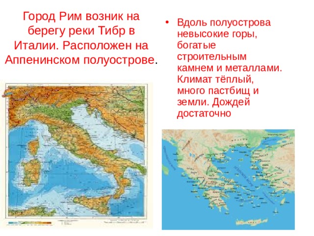 Город Рим возник на берегу реки Тибр в Италии.  Расположен на Аппенинском полуострове . Вдоль полуострова невысокие горы, богатые строительным камнем и металлами. Климат тёплый, много пастбищ и земли. Дождей достаточно 